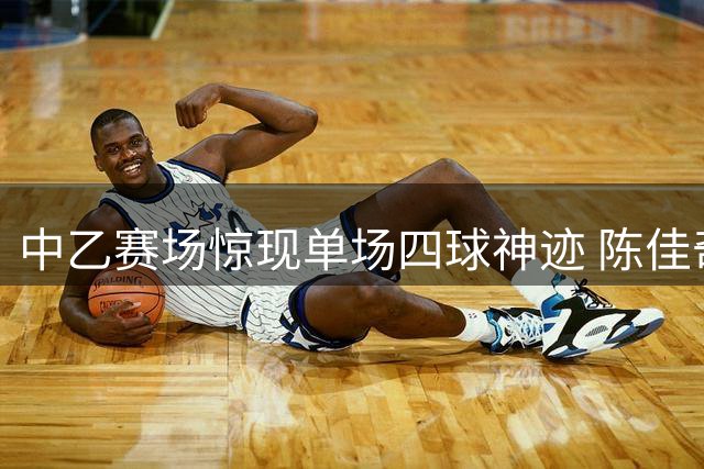 中乙赛场惊现单场四球神迹 陈佳奇火力全开斩获周最佳