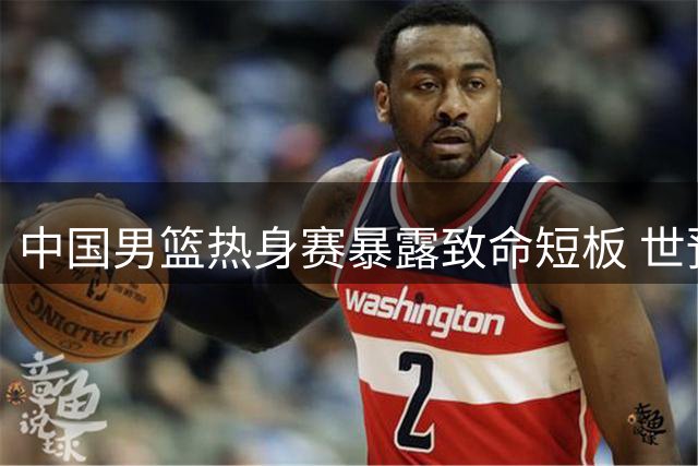 中国男篮热身赛暴露致命短板 世预赛前景蒙上阴影
