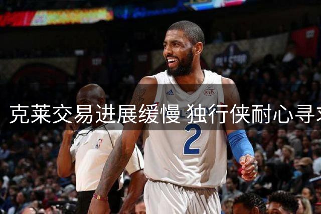 克莱交易进展缓慢 独行侠耐心寻求最佳方案