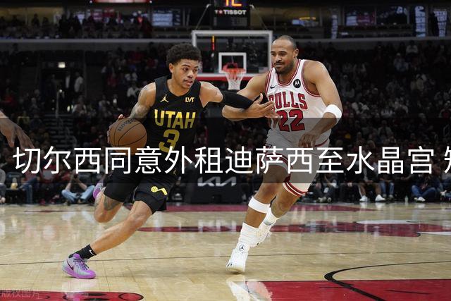 切尔西同意外租迪萨西至水晶宫 短期合约不含买断选项