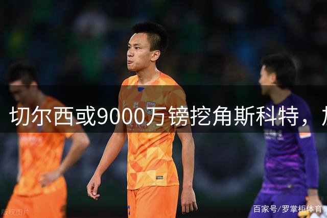 切尔西或9000万镑挖角斯科特，加紧寻找恩佐替代者