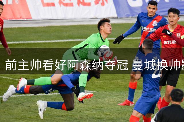 前主帅看好阿森纳夺冠 曼城换帅影响初显