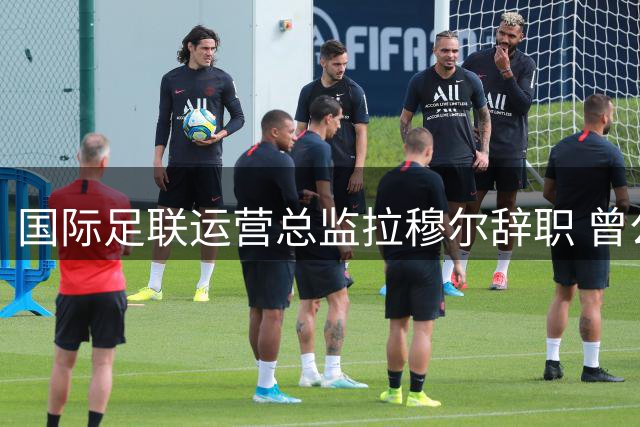 国际足联运营总监拉穆尔辞职 曾公开反对因凡蒂诺商业计划