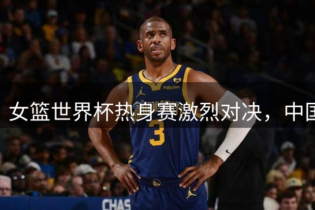 女篮世界杯热身赛激烈对决，中国女篮力克尼日利亚迎首胜