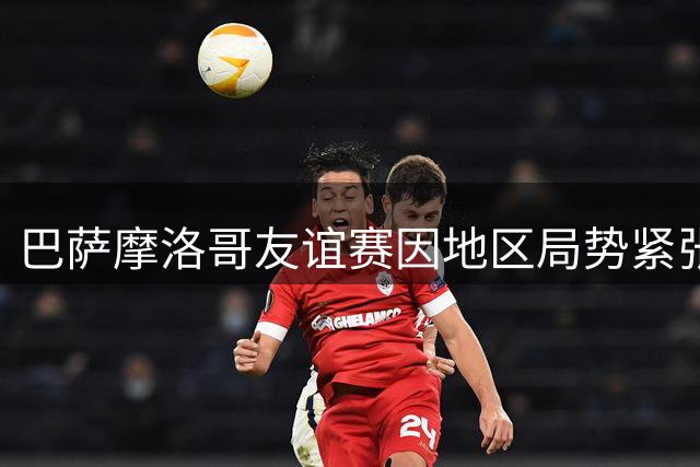 巴萨摩洛哥友谊赛因地区局势紧张面临取消风险 450万欧元收益悬而未决