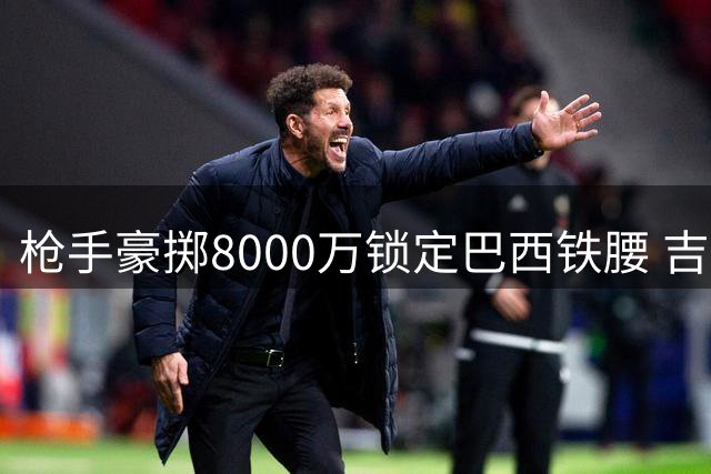枪手豪掷8000万锁定巴西铁腰 吉马良斯转会谈判进入最后阶段