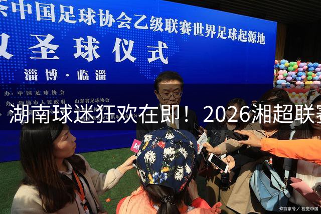 湖南球迷狂欢在即！2026湘超联赛开启全新征程
