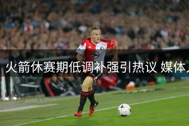 火箭休赛期低调补强引热议 媒体人断言阵容深度已达争冠水准