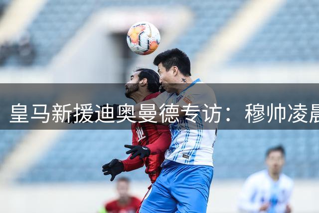 皇马新援迪奥曼德专访：穆帅凌晨来电促成转会 伯纳乌让我梦想成真