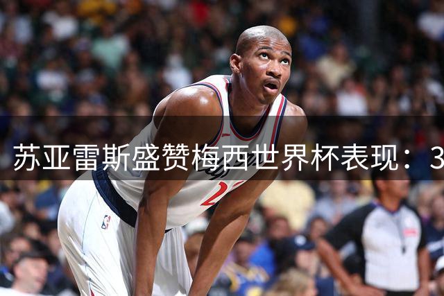 苏亚雷斯盛赞梅西世界杯表现：35岁仍拼尽全力堪称足坛楷模
