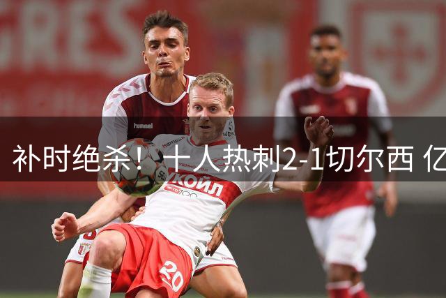 补时绝杀！十人热刺2-1切尔西 亿元新援加盟首球 中卫登场3分钟染红