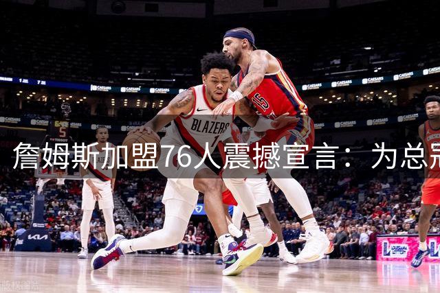 詹姆斯加盟76人震撼宣言：为总冠军开启生涯最终章