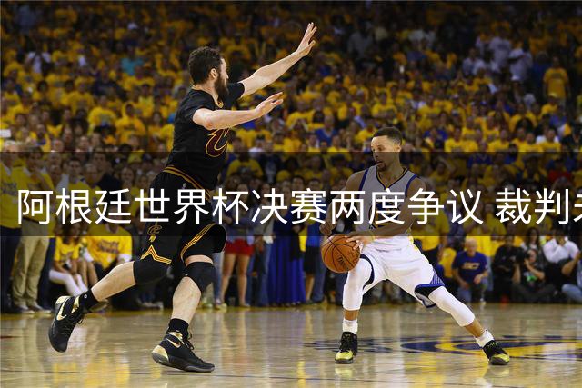 阿根廷世界杯决赛两度争议 裁判未回放关键判罚引发质疑