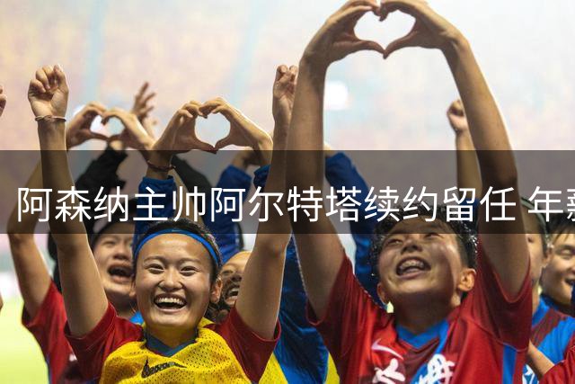 阿森纳主帅阿尔特塔续约留任 年薪提升彰显俱乐部信任